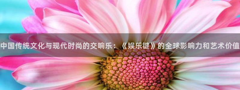 下载杏悦app：中国传统文化与现代时尚的交响乐：《娱乐键》的全球影响力和艺术价值